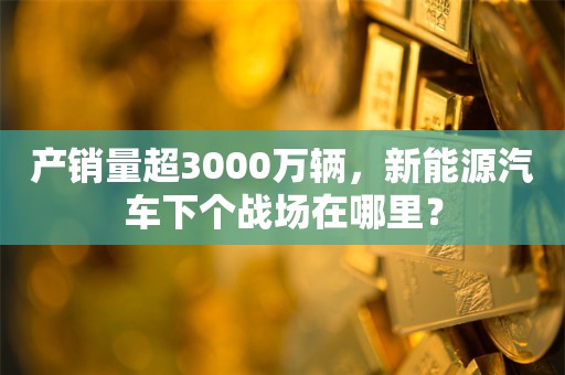 产销量超3000万辆，新能源汽车下个战场在哪里？