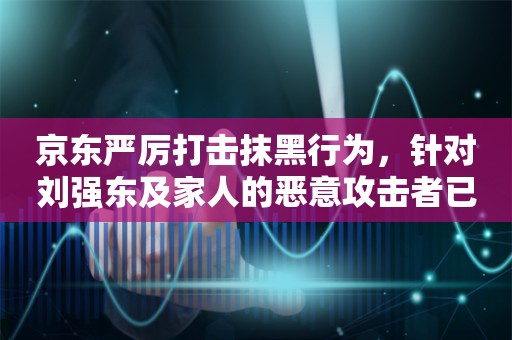 京东严厉打击抹黑行为，针对刘强东及家人的恶意攻击者已受到处罚