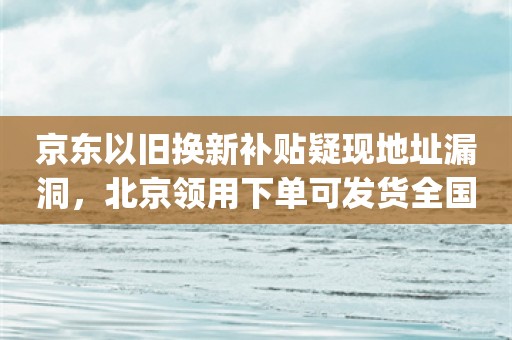 京东以旧换新补贴疑现地址漏洞，北京领用下单可发货全国_ZAKER新闻