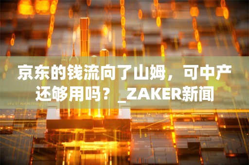 京东的钱流向了山姆，可中产还够用吗？_ZAKER新闻