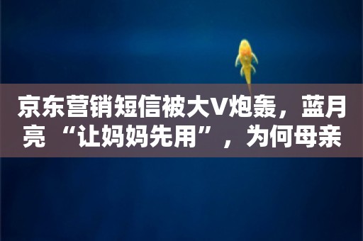 京东营销短信被大V炮轰，蓝月亮 “让妈妈先用”，为何母亲节营销老翻车？