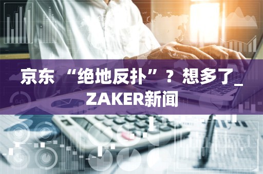 京东 “绝地反扑”？想多了_ZAKER新闻