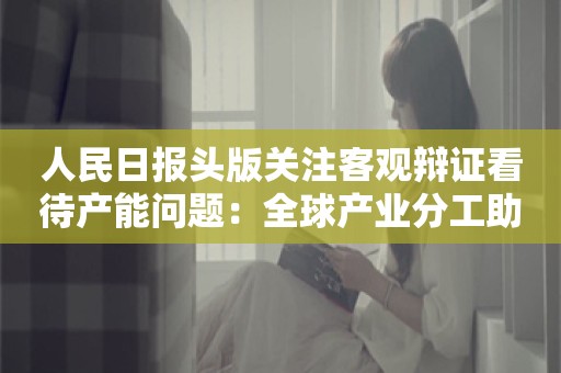 人民日报头版关注客观辩证看待产能问题：全球产业分工助力世界共同发展