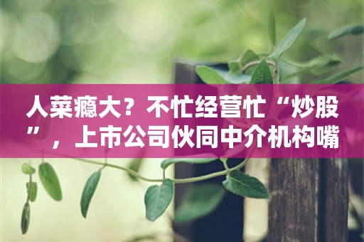 人菜瘾大？不忙经营忙“炒股”，上市公司伙同中介机构嘴硬被“打脸”