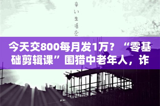 今天交800每月发1万？“零基础剪辑课”围猎中老年人，诈骗金额超亿元