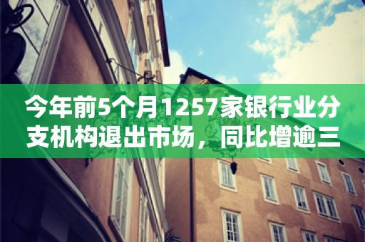 今年前5个月1257家银行业分支机构退出市场，同比增逾三成