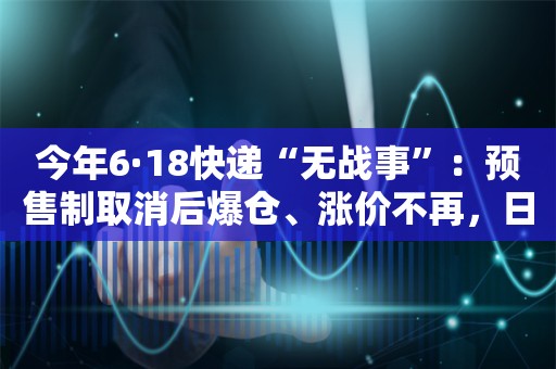 今年6·18快递“无战事”：预售制取消后爆仓、涨价不再，日薪400元招工“消失”