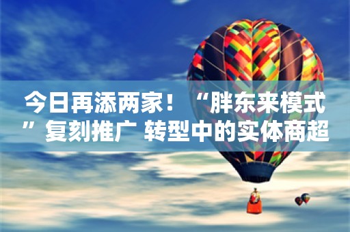 今日再添两家！“胖东来模式”复刻推广 转型中的实体商超能否步出低谷？