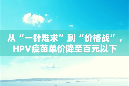 从“一针难求”到“价格战”，HPV疫苗单价降至百元以下