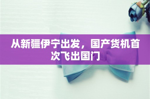 从新疆伊宁出发，国产货机首次飞出国门