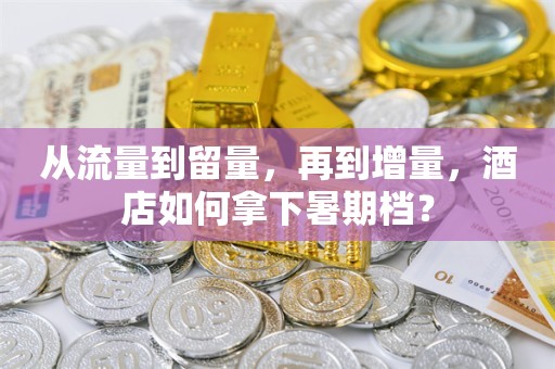 从流量到留量，再到增量，酒店如何拿下暑期档？