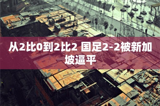 从2比0到2比2 国足2-2被新加坡逼平