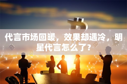 代言市场回暖，效果却遇冷，明星代言怎么了？