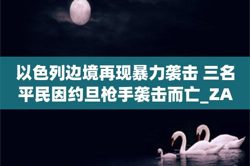 以色列边境再现暴力袭击 三名平民因约旦枪手袭击而亡_ZAKER新闻