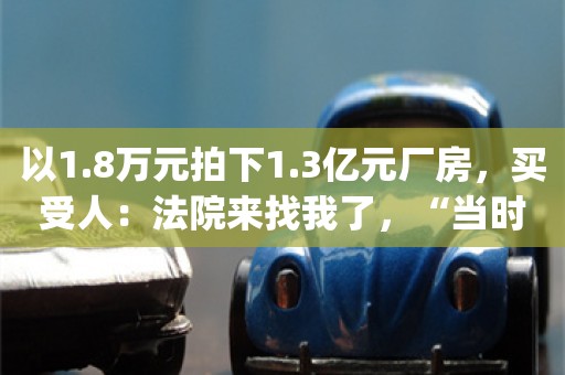 以1.8万元拍下1.3亿元厂房，买受人：法院来找我了，“当时熬了一夜，没想到竟真的竞拍成功”_ZAKER新闻