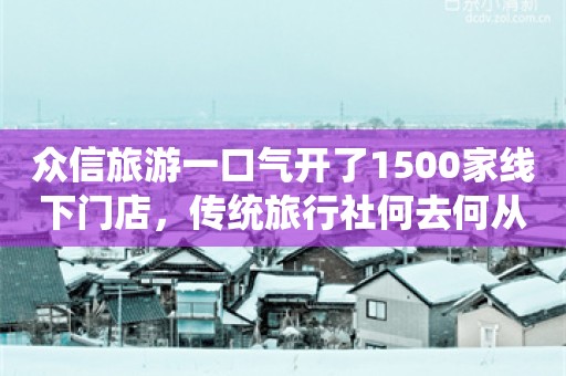 众信旅游一口气开了1500家线下门店，传统旅行社何去何从？