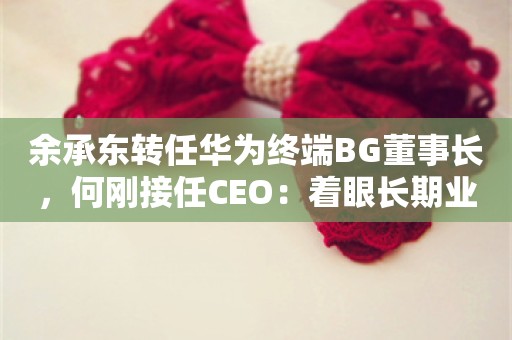 余承东转任华为终端BG董事长，何刚接任CEO：着眼长期业务发展的调整