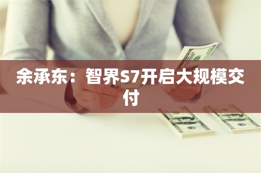 余承东：智界S7开启大规模交付