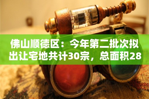 佛山顺德区：今年第二批次拟出让宅地共计30宗，总面积28.8公顷