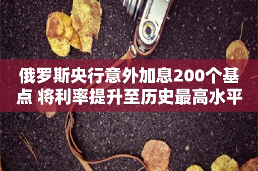 俄罗斯央行意外加息200个基点 将利率提升至历史最高水平