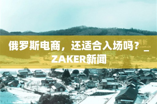 俄罗斯电商，还适合入场吗？_ZAKER新闻