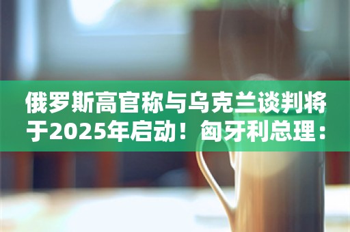 俄罗斯高官称与乌克兰谈判将于2025年启动！匈牙利总理：要么达成和平协议，要么其中一方彻底毁灭......