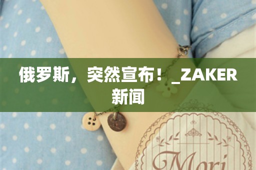 俄罗斯，突然宣布！_ZAKER新闻