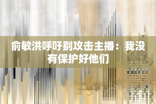 俞敏洪呼吁别攻击主播：我没有保护好他们