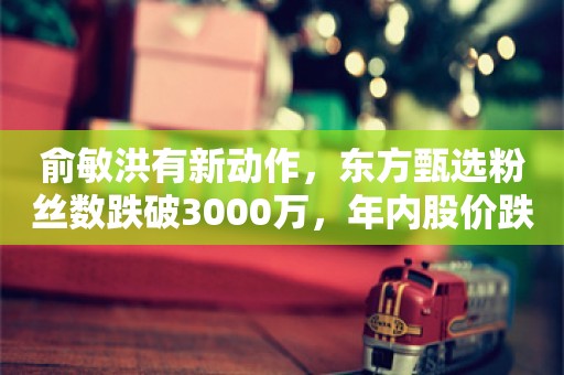 俞敏洪有新动作，东方甄选粉丝数跌破3000万，年内股价跌近六成