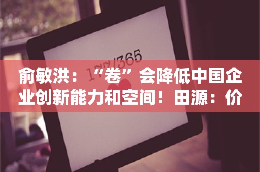 俞敏洪：“卷”会降低中国企业创新能力和空间！田源：价格竞争导致很多人都不赚钱