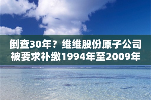 倒查30年？维维股份原子公司被要求补缴1994年至2009年税费8500万元，当地回应