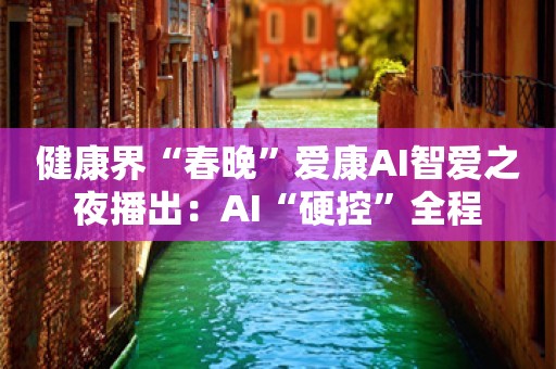 健康界“春晚”爱康AI智爱之夜播出：AI“硬控”全程