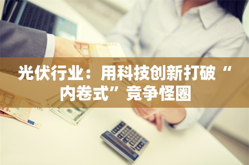 光伏行业：用科技创新打破“内卷式”竞争怪圈