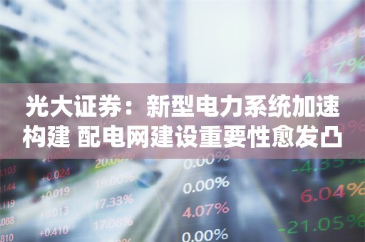 光大证券：新型电力系统加速构建 配电网建设重要性愈发凸显