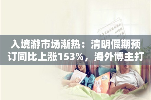 入境游市场渐热：清明假期预订同比上涨153%，海外博主打上“惊叹”标签