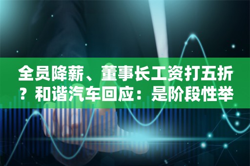 全员降薪、董事长工资打五折？和谐汽车回应：是阶段性举措