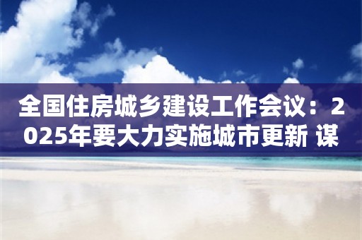 全国住房城乡建设工作会议：2025年要大力实施城市更新 谋划实施一批城市更新改造项目