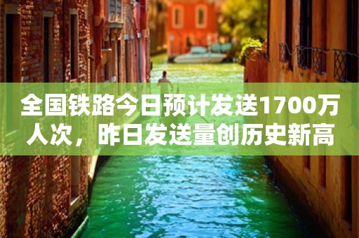 全国铁路今日预计发送1700万人次，昨日发送量创历史新高