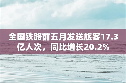 全国铁路前五月发送旅客17.3亿人次，同比增长20.2%