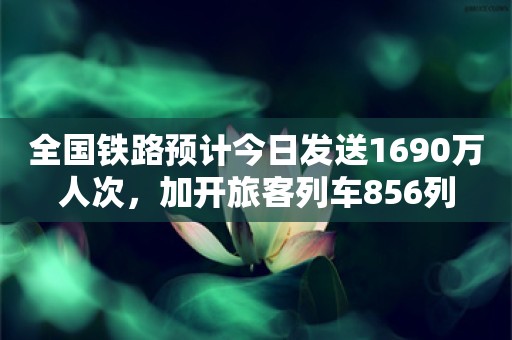 全国铁路预计今日发送1690万人次，加开旅客列车856列