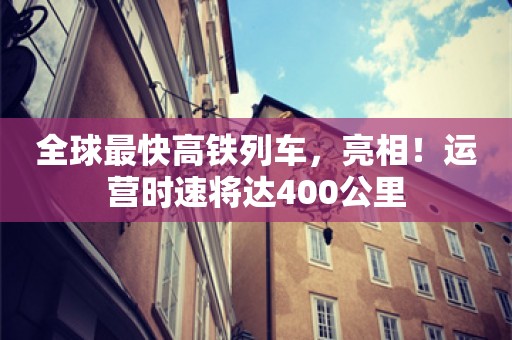 全球最快高铁列车，亮相！运营时速将达400公里