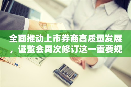 全面推动上市券商高质量发展，证监会再次修订这一重要规定