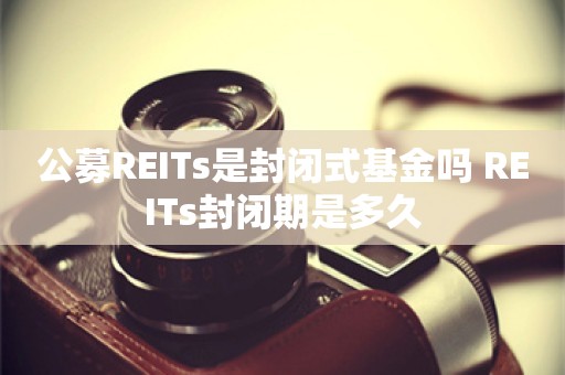 公募REITs是封闭式基金吗 REITs封闭期是多久