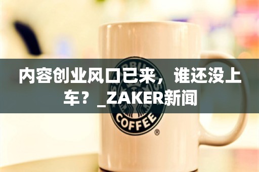 内容创业风口已来，谁还没上车？_ZAKER新闻