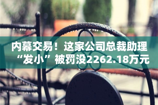 内幕交易！这家公司总裁助理“发小”被罚没2262.18万元