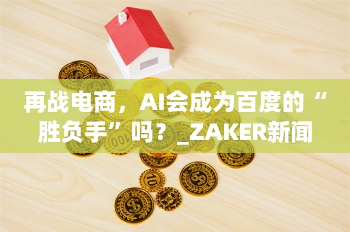 再战电商，AI会成为百度的“胜负手”吗？_ZAKER新闻