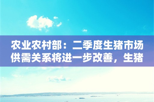 农业农村部：二季度生猪市场供需关系将进一步改善，生猪养殖或实现扭亏为盈