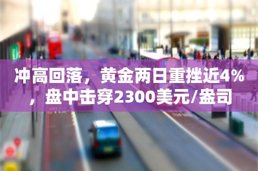 冲高回落，黄金两日重挫近4%，盘中击穿2300美元/盎司