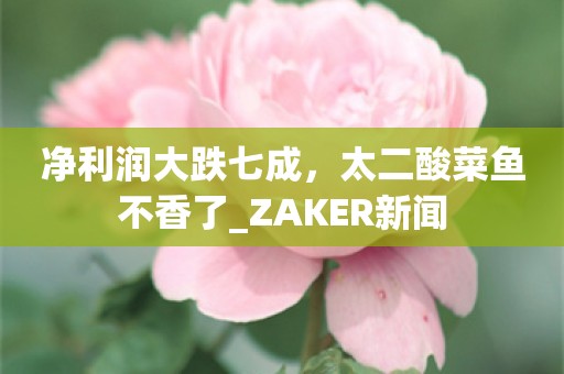 净利润大跌七成，太二酸菜鱼不香了_ZAKER新闻