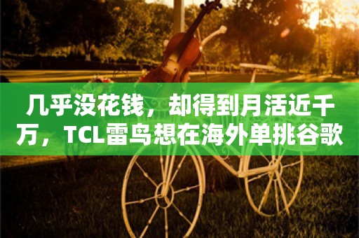 几乎没花钱，却得到月活近千万，TCL雷鸟想在海外单挑谷歌等巨头